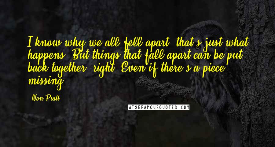 Non Pratt Quotes: I know why we all fell apart, that's just what happens. But things that fall apart can be put back together, right? Even if there's a piece missing.