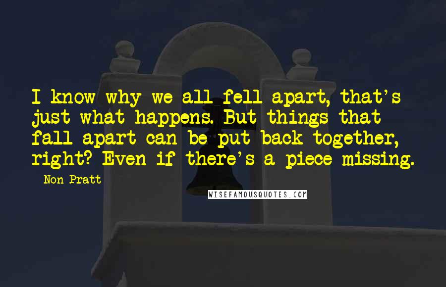 Non Pratt Quotes: I know why we all fell apart, that's just what happens. But things that fall apart can be put back together, right? Even if there's a piece missing.