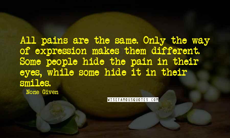 None Given Quotes: All pains are the same. Only the way of expression makes them different. Some people hide the pain in their eyes, while some hide it in their smiles.