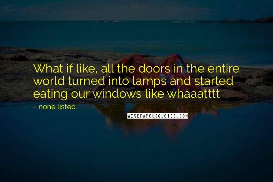 None Listed Quotes: What if like, all the doors in the entire world turned into lamps and started eating our windows like whaaatttt