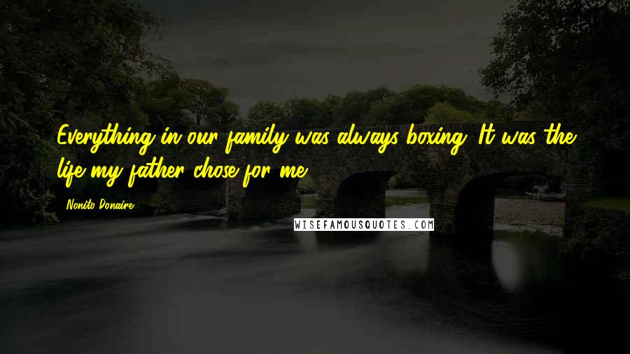 Nonito Donaire Quotes: Everything in our family was always boxing. It was the life my father chose for me.