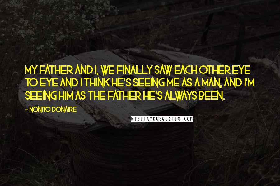 Nonito Donaire Quotes: My father and I, we finally saw each other eye to eye and I think he's seeing me as a man, and I'm seeing him as the father he's always been.