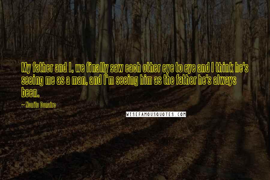 Nonito Donaire Quotes: My father and I, we finally saw each other eye to eye and I think he's seeing me as a man, and I'm seeing him as the father he's always been.
