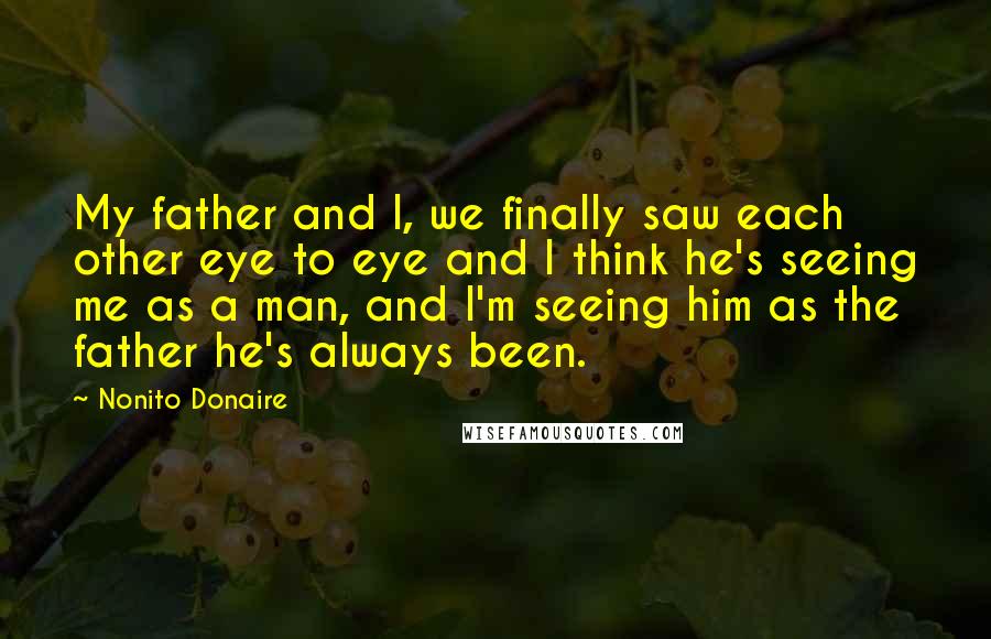 Nonito Donaire Quotes: My father and I, we finally saw each other eye to eye and I think he's seeing me as a man, and I'm seeing him as the father he's always been.