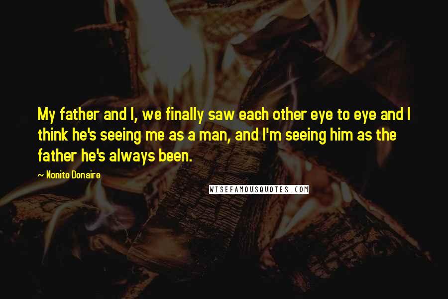 Nonito Donaire Quotes: My father and I, we finally saw each other eye to eye and I think he's seeing me as a man, and I'm seeing him as the father he's always been.