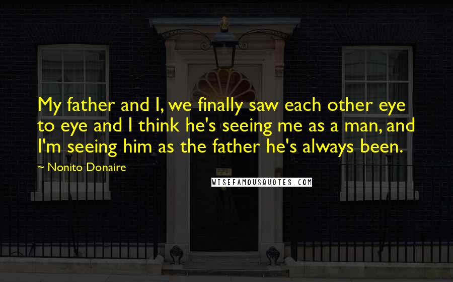 Nonito Donaire Quotes: My father and I, we finally saw each other eye to eye and I think he's seeing me as a man, and I'm seeing him as the father he's always been.