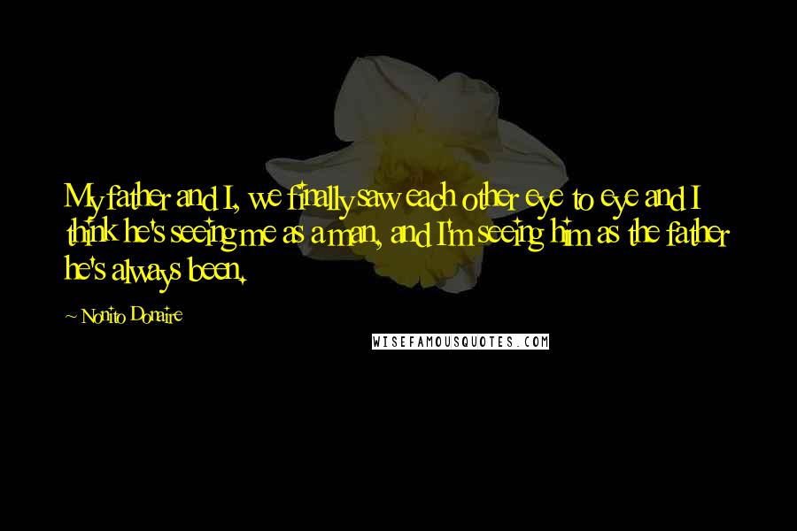 Nonito Donaire Quotes: My father and I, we finally saw each other eye to eye and I think he's seeing me as a man, and I'm seeing him as the father he's always been.