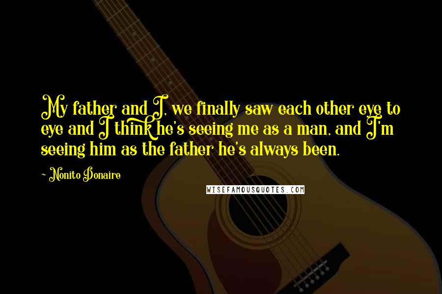 Nonito Donaire Quotes: My father and I, we finally saw each other eye to eye and I think he's seeing me as a man, and I'm seeing him as the father he's always been.