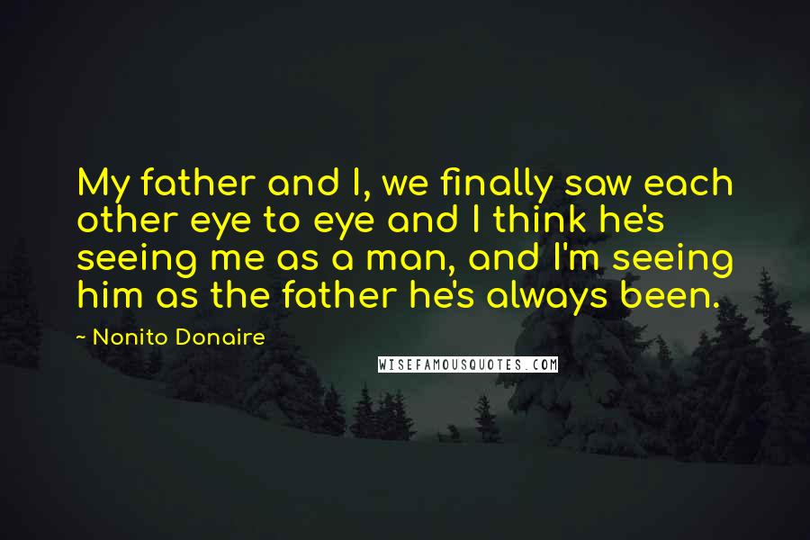 Nonito Donaire Quotes: My father and I, we finally saw each other eye to eye and I think he's seeing me as a man, and I'm seeing him as the father he's always been.