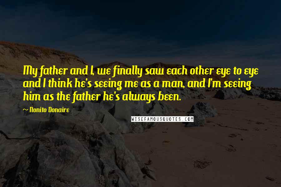 Nonito Donaire Quotes: My father and I, we finally saw each other eye to eye and I think he's seeing me as a man, and I'm seeing him as the father he's always been.