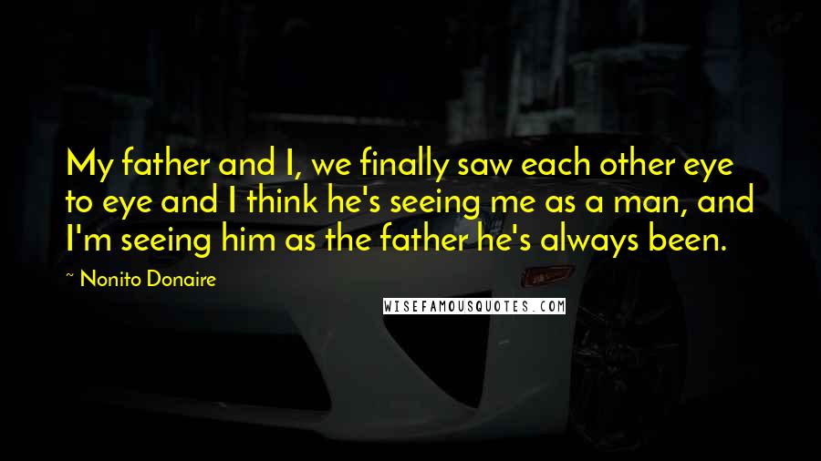 Nonito Donaire Quotes: My father and I, we finally saw each other eye to eye and I think he's seeing me as a man, and I'm seeing him as the father he's always been.