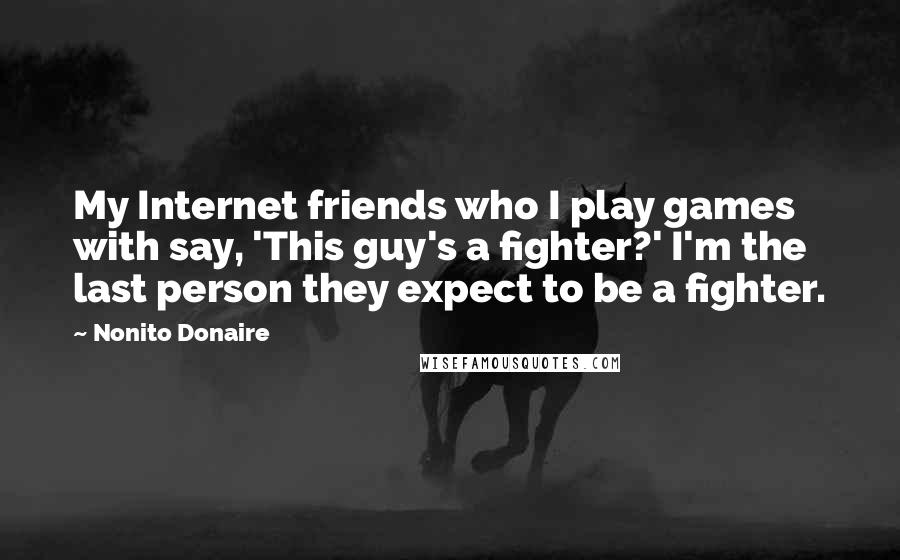 Nonito Donaire Quotes: My Internet friends who I play games with say, 'This guy's a fighter?' I'm the last person they expect to be a fighter.