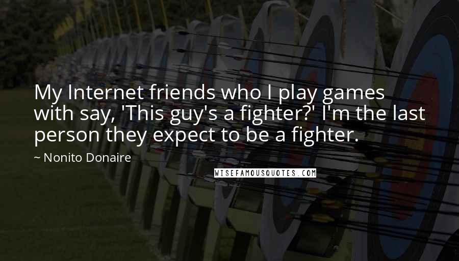 Nonito Donaire Quotes: My Internet friends who I play games with say, 'This guy's a fighter?' I'm the last person they expect to be a fighter.