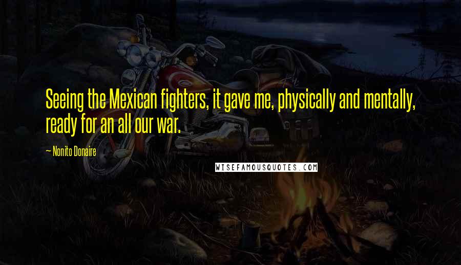 Nonito Donaire Quotes: Seeing the Mexican fighters, it gave me, physically and mentally, ready for an all our war.