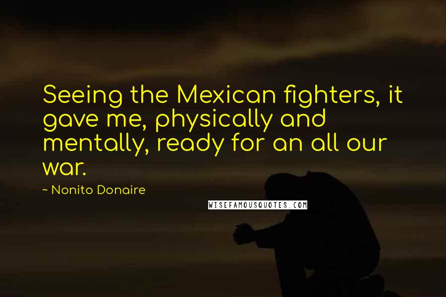 Nonito Donaire Quotes: Seeing the Mexican fighters, it gave me, physically and mentally, ready for an all our war.