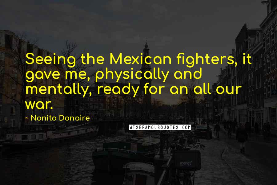 Nonito Donaire Quotes: Seeing the Mexican fighters, it gave me, physically and mentally, ready for an all our war.