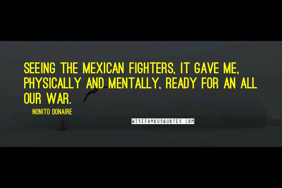 Nonito Donaire Quotes: Seeing the Mexican fighters, it gave me, physically and mentally, ready for an all our war.