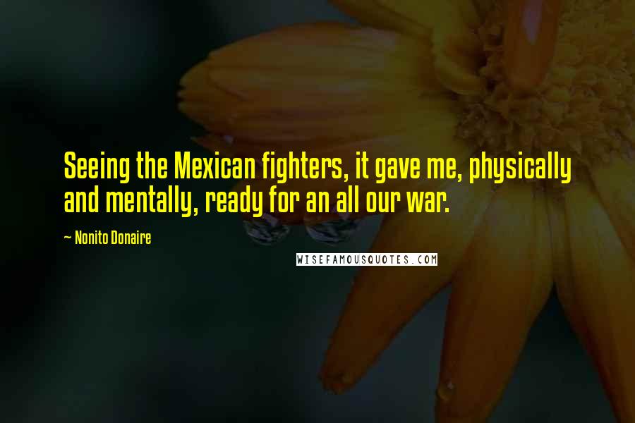 Nonito Donaire Quotes: Seeing the Mexican fighters, it gave me, physically and mentally, ready for an all our war.