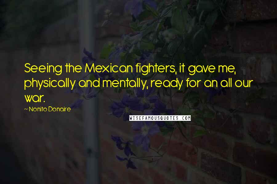 Nonito Donaire Quotes: Seeing the Mexican fighters, it gave me, physically and mentally, ready for an all our war.