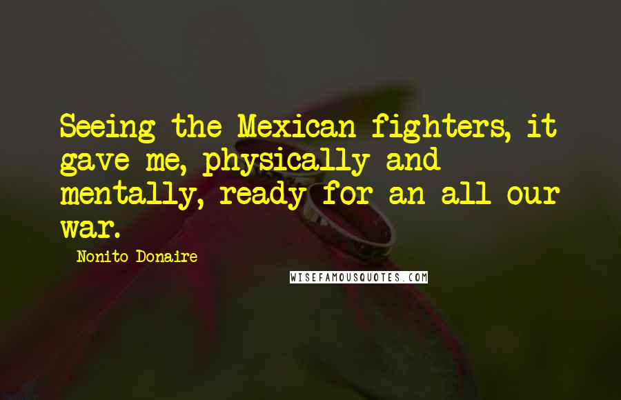 Nonito Donaire Quotes: Seeing the Mexican fighters, it gave me, physically and mentally, ready for an all our war.