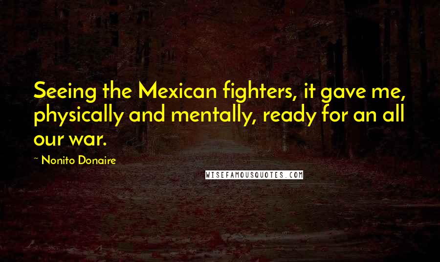 Nonito Donaire Quotes: Seeing the Mexican fighters, it gave me, physically and mentally, ready for an all our war.