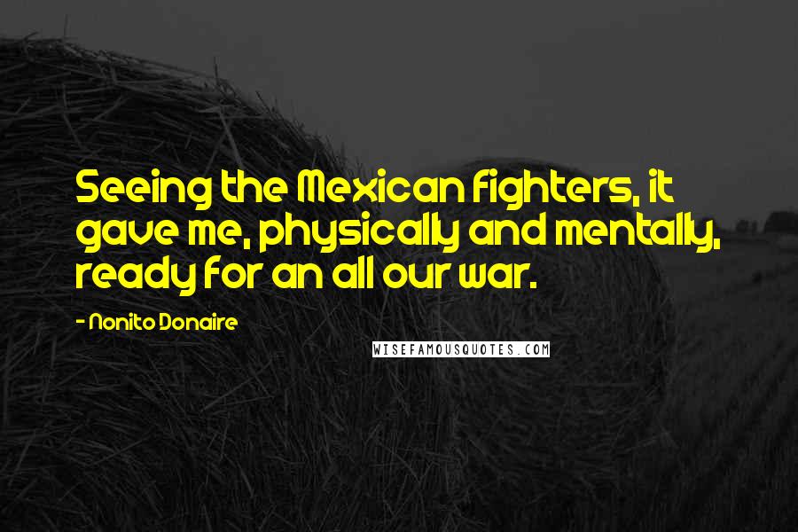 Nonito Donaire Quotes: Seeing the Mexican fighters, it gave me, physically and mentally, ready for an all our war.