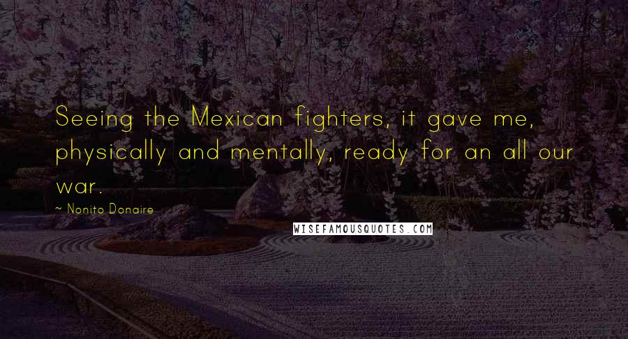 Nonito Donaire Quotes: Seeing the Mexican fighters, it gave me, physically and mentally, ready for an all our war.