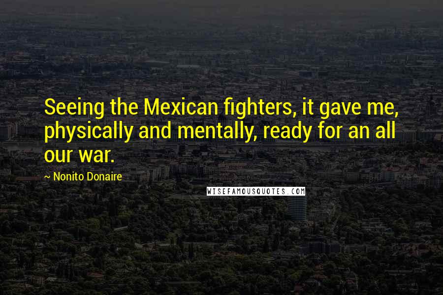 Nonito Donaire Quotes: Seeing the Mexican fighters, it gave me, physically and mentally, ready for an all our war.