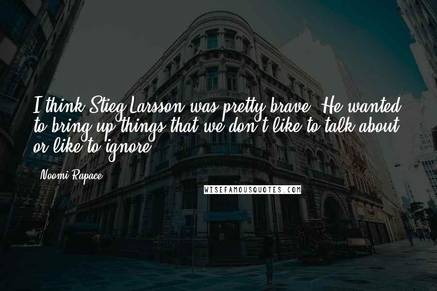 Noomi Rapace Quotes: I think Stieg Larsson was pretty brave. He wanted to bring up things that we don't like to talk about, or like to ignore.