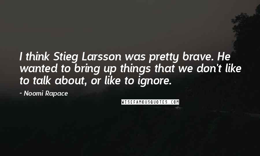 Noomi Rapace Quotes: I think Stieg Larsson was pretty brave. He wanted to bring up things that we don't like to talk about, or like to ignore.