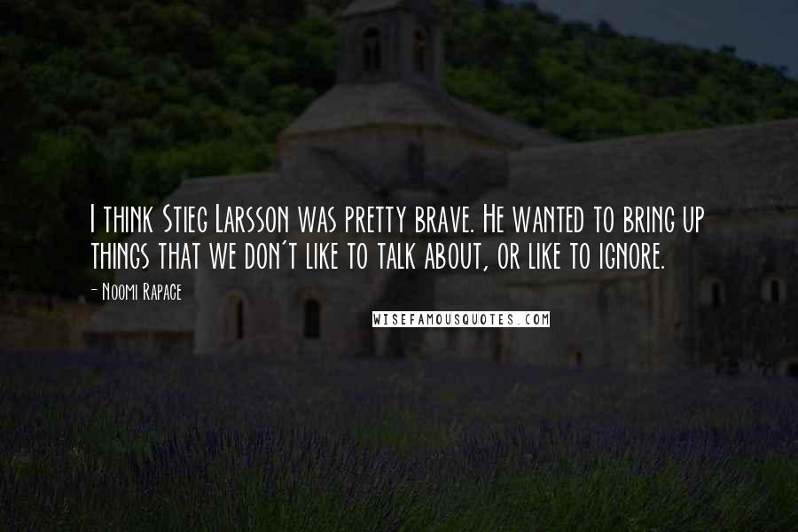 Noomi Rapace Quotes: I think Stieg Larsson was pretty brave. He wanted to bring up things that we don't like to talk about, or like to ignore.