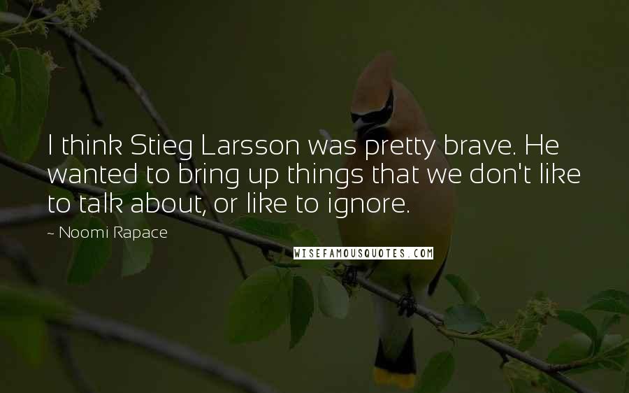 Noomi Rapace Quotes: I think Stieg Larsson was pretty brave. He wanted to bring up things that we don't like to talk about, or like to ignore.