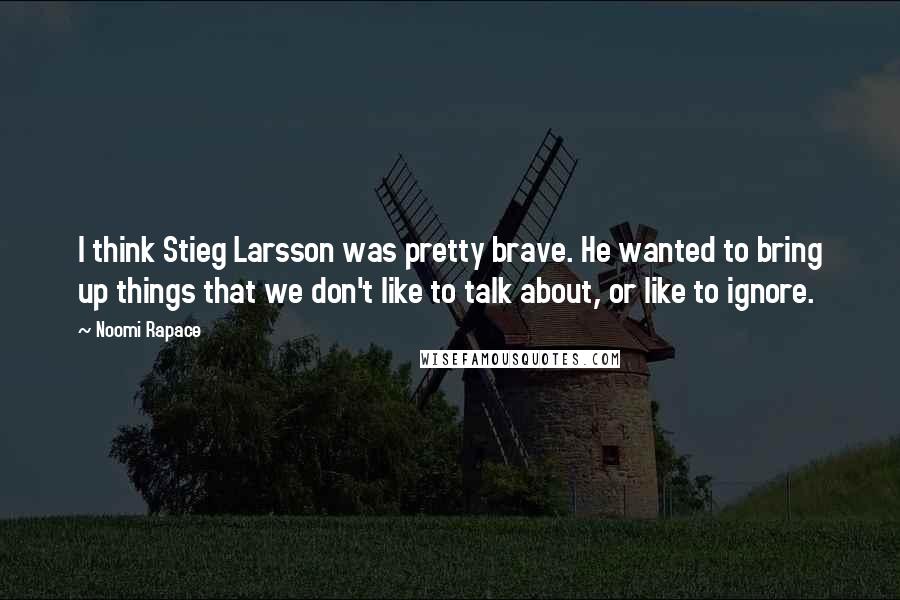 Noomi Rapace Quotes: I think Stieg Larsson was pretty brave. He wanted to bring up things that we don't like to talk about, or like to ignore.