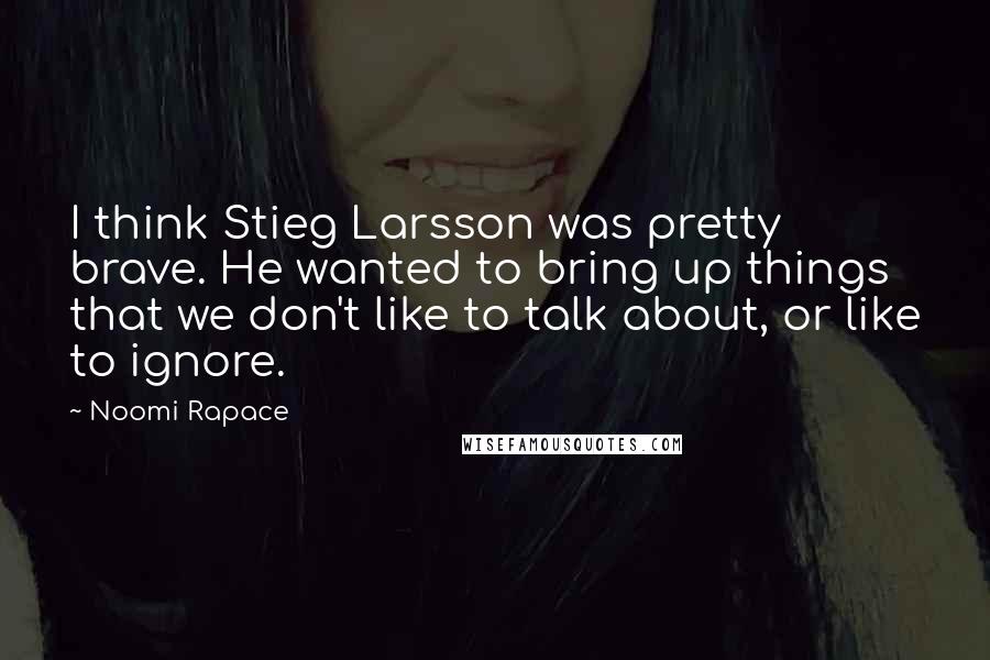 Noomi Rapace Quotes: I think Stieg Larsson was pretty brave. He wanted to bring up things that we don't like to talk about, or like to ignore.