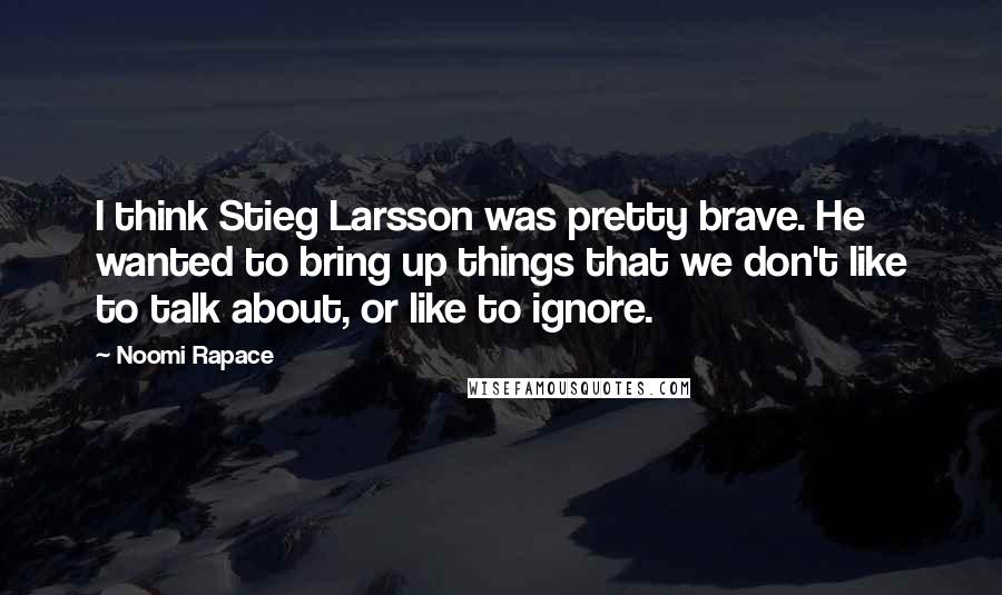 Noomi Rapace Quotes: I think Stieg Larsson was pretty brave. He wanted to bring up things that we don't like to talk about, or like to ignore.