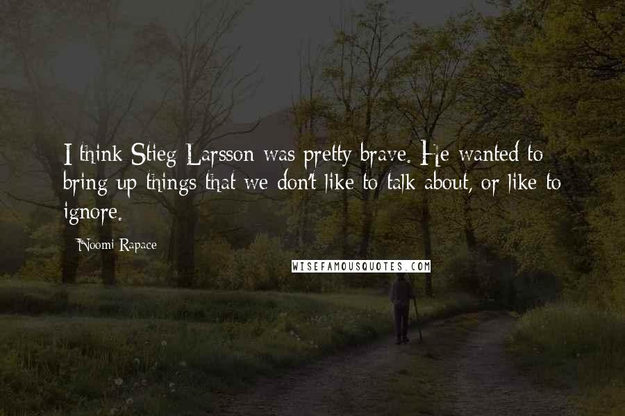 Noomi Rapace Quotes: I think Stieg Larsson was pretty brave. He wanted to bring up things that we don't like to talk about, or like to ignore.