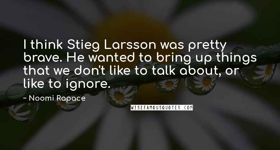 Noomi Rapace Quotes: I think Stieg Larsson was pretty brave. He wanted to bring up things that we don't like to talk about, or like to ignore.