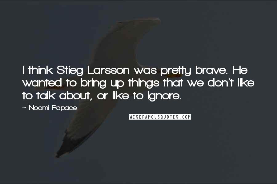 Noomi Rapace Quotes: I think Stieg Larsson was pretty brave. He wanted to bring up things that we don't like to talk about, or like to ignore.