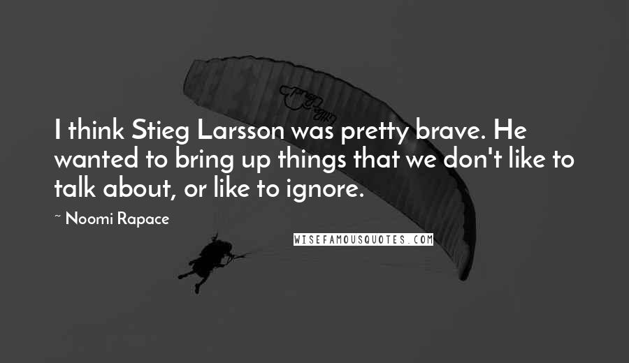 Noomi Rapace Quotes: I think Stieg Larsson was pretty brave. He wanted to bring up things that we don't like to talk about, or like to ignore.
