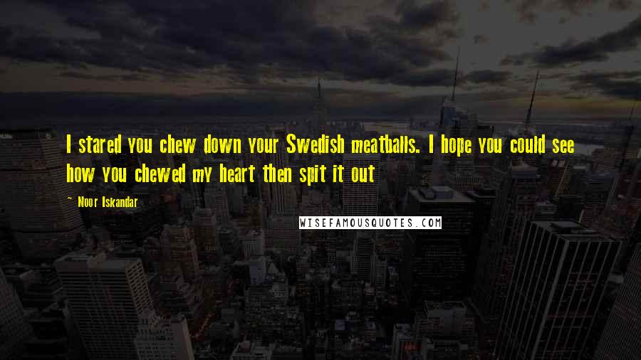 Noor Iskandar Quotes: I stared you chew down your Swedish meatballs. I hope you could see how you chewed my heart then spit it out