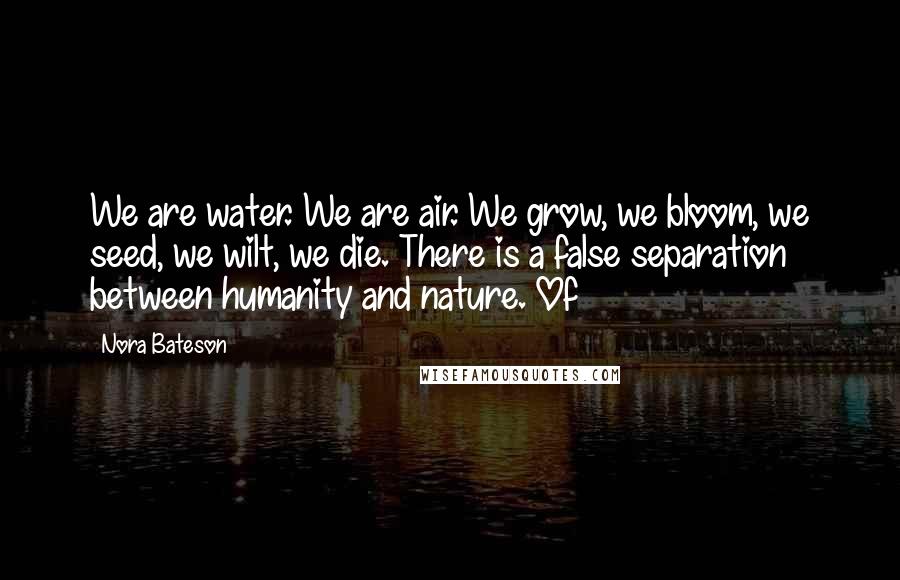 Nora Bateson Quotes: We are water. We are air. We grow, we bloom, we seed, we wilt, we die. There is a false separation between humanity and nature. Of