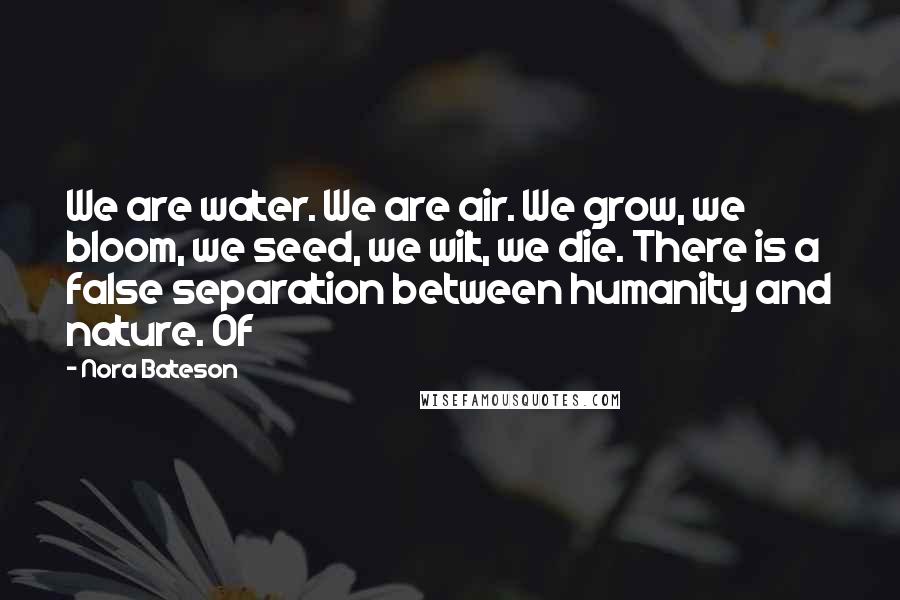 Nora Bateson Quotes: We are water. We are air. We grow, we bloom, we seed, we wilt, we die. There is a false separation between humanity and nature. Of