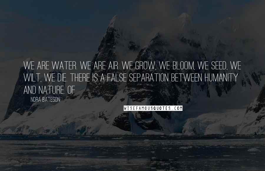 Nora Bateson Quotes: We are water. We are air. We grow, we bloom, we seed, we wilt, we die. There is a false separation between humanity and nature. Of