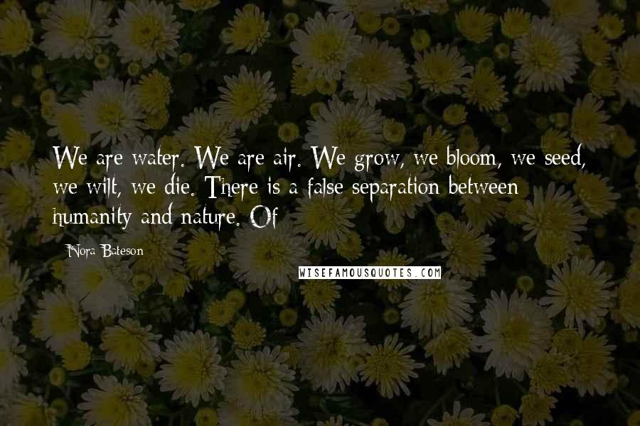 Nora Bateson Quotes: We are water. We are air. We grow, we bloom, we seed, we wilt, we die. There is a false separation between humanity and nature. Of