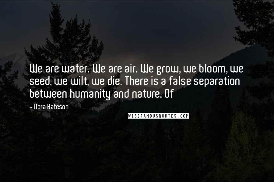 Nora Bateson Quotes: We are water. We are air. We grow, we bloom, we seed, we wilt, we die. There is a false separation between humanity and nature. Of