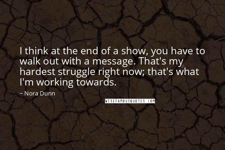 Nora Dunn Quotes: I think at the end of a show, you have to walk out with a message. That's my hardest struggle right now; that's what I'm working towards.