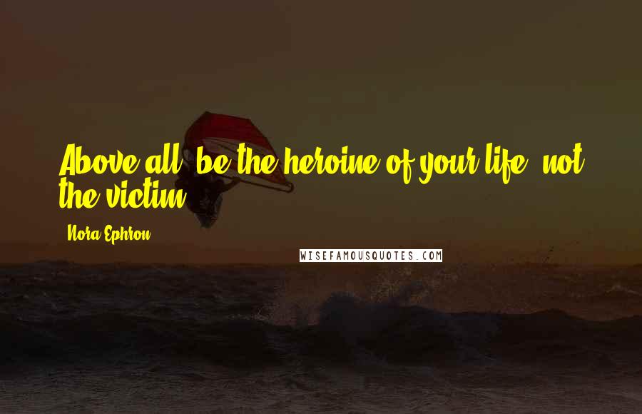 Nora Ephron Quotes: Above all, be the heroine of your life, not the victim.