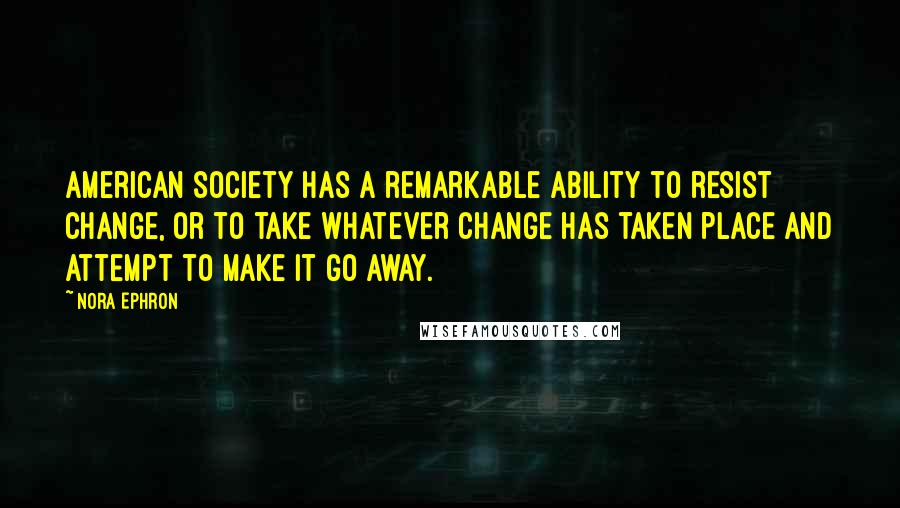 Nora Ephron Quotes: American society has a remarkable ability to resist change, or to take whatever change has taken place and attempt to make it go away.