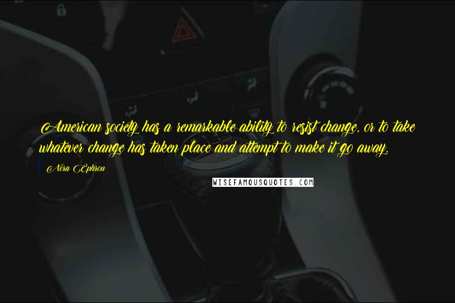 Nora Ephron Quotes: American society has a remarkable ability to resist change, or to take whatever change has taken place and attempt to make it go away.