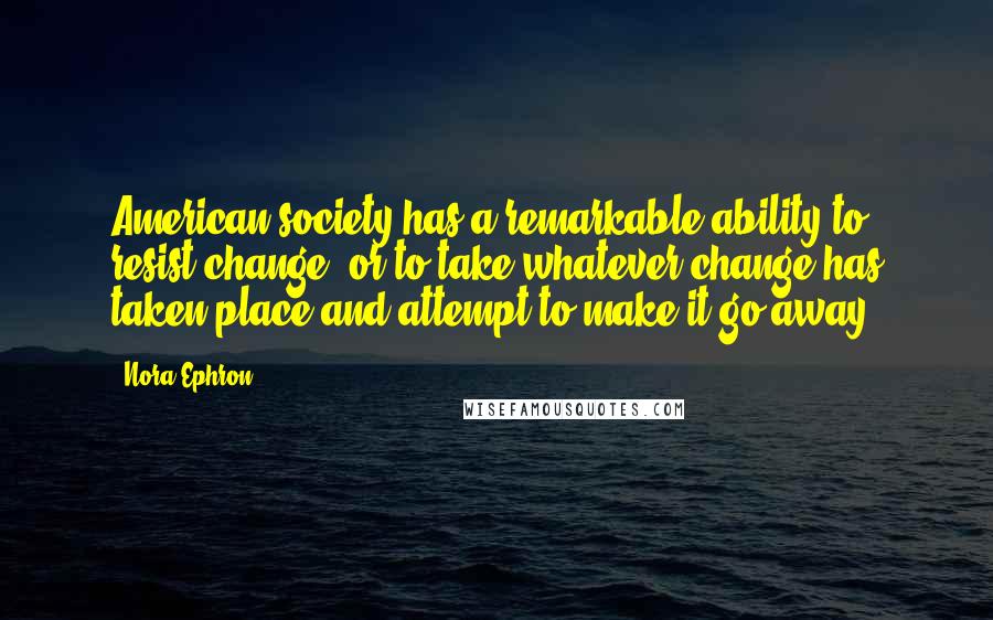 Nora Ephron Quotes: American society has a remarkable ability to resist change, or to take whatever change has taken place and attempt to make it go away.